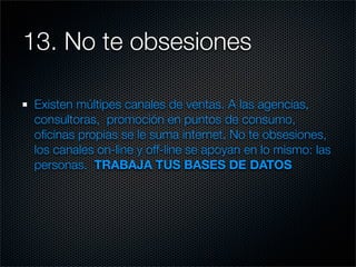 13. No te obsesiones

 Existen múltipes canales de ventas. A las agencias,
 consultoras, promoción en puntos de consumo,
 oﬁcinas propias se le suma internet. No te obsesiones,
 los canales on-line y off-line se apoyan en lo mismo: las
 personas. TRABAJA TUS BASES DE DATOS
 