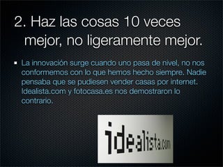 2. Haz las cosas 10 veces
	 mejor, no ligeramente mejor.
 La innovación surge cuando uno pasa de nivel, no nos
 conformemos con lo que hemos hecho siempre. Nadie
 pensaba que se pudiesen vender casas por internet.
 Idealista.com y fotocasa.es nos demostraron lo
 contrario.
 