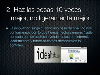 2. Haz las cosas 10 veces
	 mejor, no ligeramente mejor.
 La innovación surge cuando uno pasa de nivel, no nos
 conformemos con lo que hemos hecho siempre. Nadie
 pensaba que se pudiesen vender casas por internet.
 Idealista.com y fotocasa.es nos demostraron lo
 contrario.
 