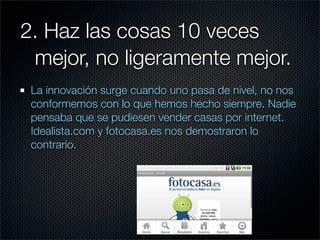 2. Haz las cosas 10 veces
	 mejor, no ligeramente mejor.
 La innovación surge cuando uno pasa de nivel, no nos
 conformemos con lo que hemos hecho siempre. Nadie
 pensaba que se pudiesen vender casas por internet.
 Idealista.com y fotocasa.es nos demostraron lo
 contrario.
 