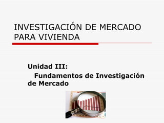 INVESTIGACIÓN DE MERCADO
PARA VIVIENDA


  Unidad III:
   Fundamentos de Investigación
  de Mercado
 