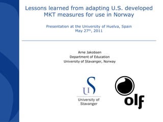 Lessons learned from adapting U.S. developed MKT measures for use in NorwayPresentation at the University of Huelva, SpainMay 27th, 2011 Arne Jakobsen Department of Education University of Stavanger, Norway 