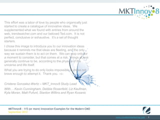 This effort was a labor of love by people who organically
just started to create a catalogue of innovative ideas. We
supplemented what we found with entries from around the
web, trendwatcher.com and our beloved Ted.com. It is not
perfect, conclusive or exhaustive. It’s a set of thought
starters.
I chose this image to introduce you to our innovation ideas
because it reminds me that ideas are fleeting, and the only
way we sustain them is to act on them. We can stop only
for a moment to consider, but that comes at a risk. Things
at rest generally continue to be, according to the physics of
the universe and life itself.
What you are trying to do only looks impossible to those not
brave enough to attempt it. Thank you. –c-


Cristene Gonzalez-Wertz – MKT_Innov8 Study Lead
With… Kevin Cunningham, Debbie Rosenfeld, Liz Kaufman,
Kyla Moran, Matt Pufunt, Stanton Willins and Ryan Kosanic




   MKTInnov8 – 115 (or more) Innovation Examples for the Modern CMO
   September 2012
                                                                      www.covalentmarketing.com   1
 