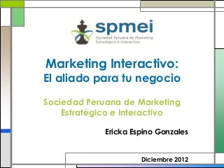 Marketing Interactivo:
El aliado para tu negocio

Sociedad Peruana de Marketing
    Estratégico e Interactivo

             Ericka Espino Gonzales


                      Diciembre 2012
 