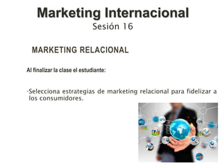 MARKETING RELACIONAL
Al finalizar la clase el estudiante:
•Selecciona estrategias de marketing relacional para fidelizar a
los consumidores.
Sesión 16
Marketing Internacional
 