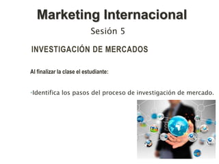 INVESTIGACIÓN DE MERCADOS
Al finalizar la clase el estudiante:
•Identifica los pasos del proceso de investigación de mercado.
Sesión 5
Marketing Internacional
 