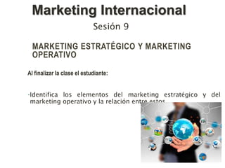 MARKETING ESTRATÉGICO Y MARKETING
OPERATIVO
Al finalizar la clase el estudiante:
•Identifica los elementos del marketing estratégico y del
marketing operativo y la relación entre estos.
Sesión 9
Marketing Internacional
 