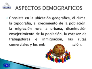 Consiste en la ubicación geográfica, el clima, la topografía, el crecimiento de la población, la migración rural a urbana, disminución envejecimiento de la población, la escasez de trabajadores e inmigración, las rutas comerciales y los enlaces de comunicación. 
