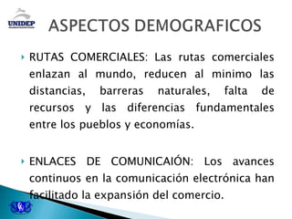 RUTAS COMERCIALES: Las rutas comerciales enlazan al mundo, reducen al minimo las distancias, barreras naturales, falta de recursos y las diferencias fundamentales entre los pueblos y economías. ENLACES DE COMUNICAIÓN: Los avances continuos en la comunicación electrónica han facilitado la expansión del comercio. 