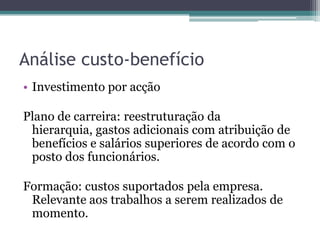 Análise custo-benefícioInvestimento por acçãoPlano de carreira: reestruturação da hierarquia, gastos adicionais com atribuição de benefícios e salários superiores de acordo com o posto dos funcionários.Formação: custos suportados pela empresa. Relevante aos trabalhos a serem realizados de momento.