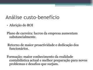 Análise custo-benefícioAferição do ROIPlano de carreira: lucros da empresa aumentam substancialmente. Retorno de maior proactividade e dedicação dos funcionários.Formação: maior conhecimento da realidade contabilística actual e melhor preparação para novos problemas e desafios que surjam.