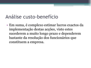 Análise custo-benefícioEm suma, é complexo estimar lucros exactos da implementação destas acções, visto estes sucederem a muito longo prazo e dependerem bastante da resolução dos funcionários que constituem a empresa.