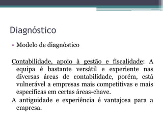 DiagnósticoModelo de diagnósticoContabilidade, apoio à gestão e fiscalidade: A equipaé bastante versátil e experiente nas diversas áreas de contabilidade, porém, está vulnerável a empresas mais competitivas e mais específicas em certas áreas-chave.A antiguidade e experiência é vantajosa para a empresa.