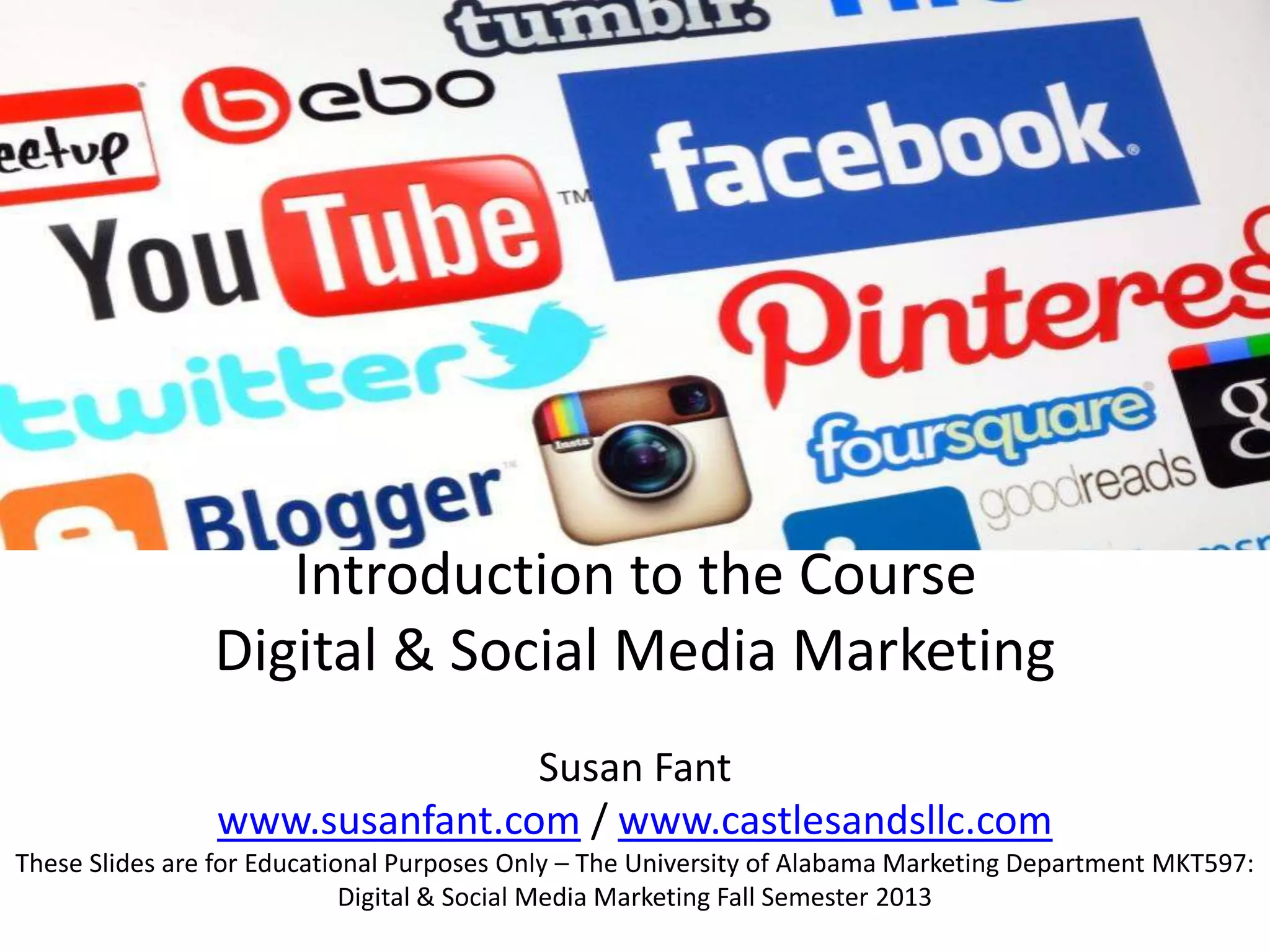 Introduction to the Course
Digital & Social Media Marketing
Susan Fant
www.susanfant.com / www.castlesandsllc.com
These Slides are for Educational Purposes Only – The University of Alabama Marketing Department MKT597:
Digital & Social Media Marketing Fall Semester 2013
 