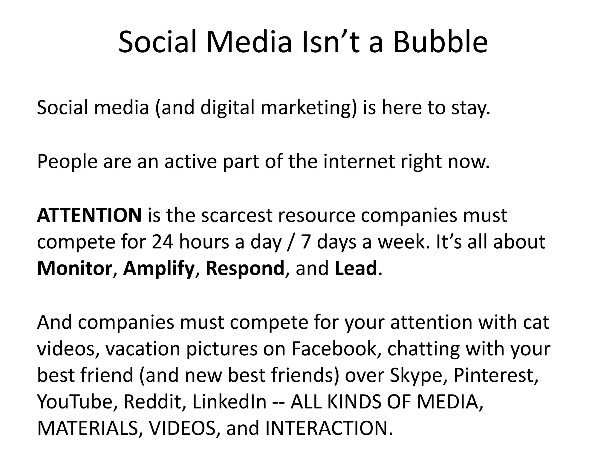 Social Media Isn’t a Bubble
Social media (and digital marketing) is here to stay.
People are an active part of the internet right now.
ATTENTION is the scarcest resource companies must
compete for 24 hours a day / 7 days a week. It’s all about
Monitor, Amplify, Respond, and Lead.
And companies must compete for your attention with cat
videos, vacation pictures on Facebook, chatting with your
best friend (and new best friends) over Skype, Pinterest,
YouTube, Reddit, LinkedIn -- ALL KINDS OF MEDIA,
MATERIALS, VIDEOS, and INTERACTION.
 