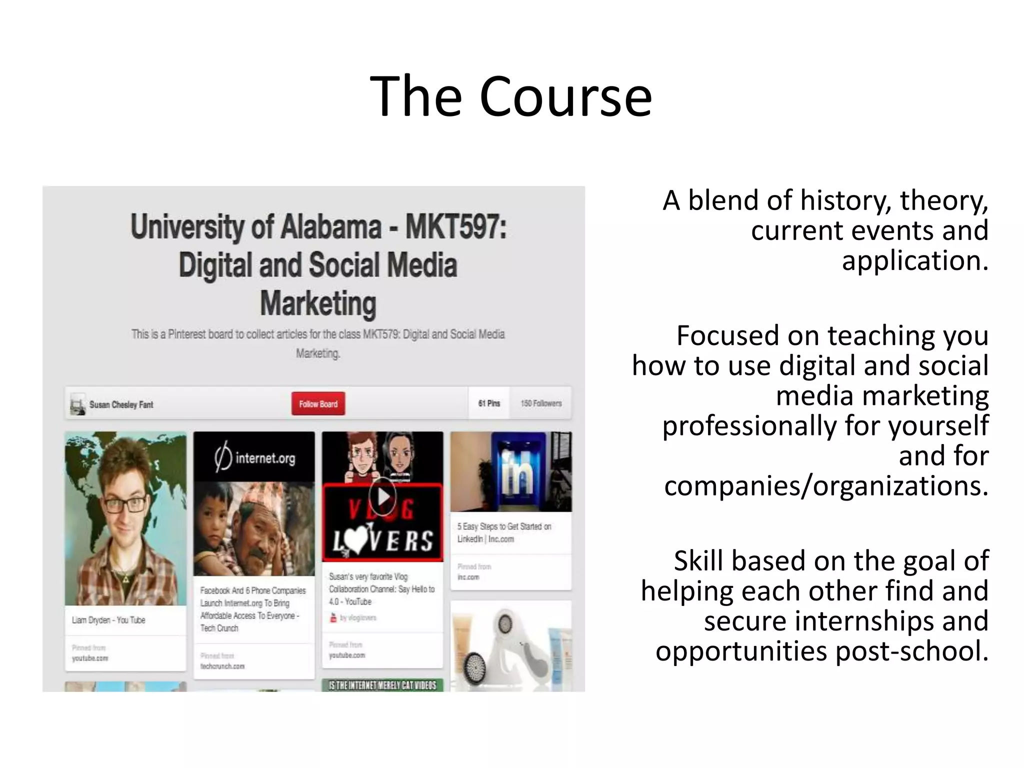 The Course
A blend of history, theory,
current events and
application.
Focused on teaching you
how to use digital and social
media marketing
professionally for yourself
and for
companies/organizations.
Skill based on the goal of
helping each other find and
secure internships and
opportunities post-school.
 