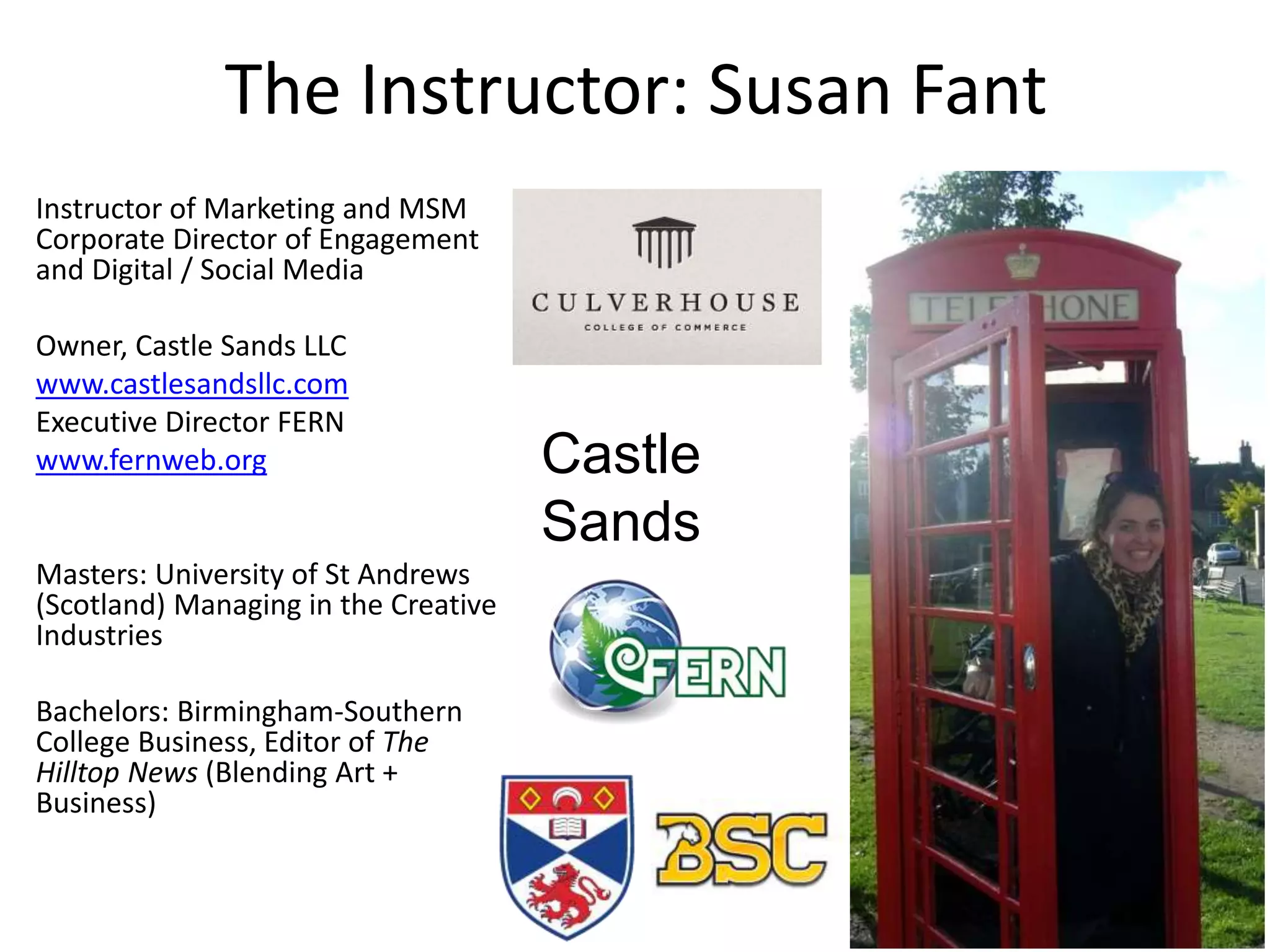 The Instructor: Susan Fant
Instructor of Marketing and MSM
Corporate Director of Engagement
and Digital / Social Media
Owner, Castle Sands LLC
www.castlesandsllc.com
Executive Director FERN
www.fernweb.org
Masters: University of St Andrews
(Scotland) Managing in the Creative
Industries
Bachelors: Birmingham-Southern
College Business, Editor of The
Hilltop News (Blending Art +
Business)
Castle
Sands
 
