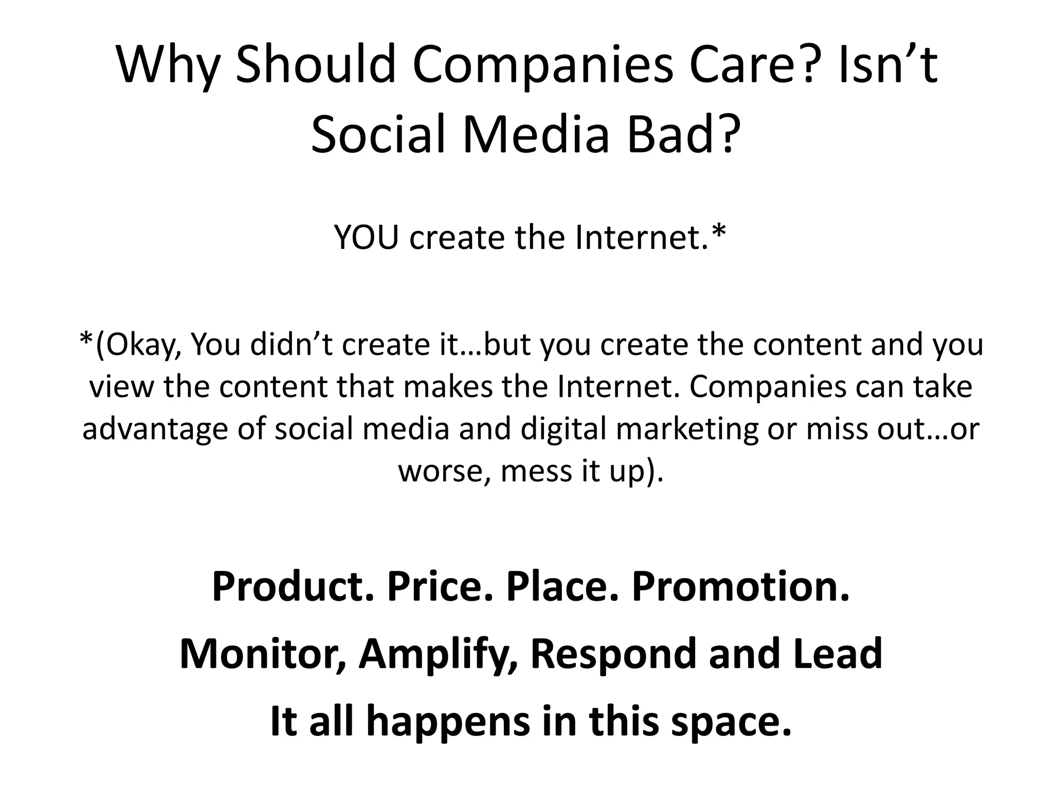 Why Should Companies Care? Isn’t
Social Media Bad?
YOU create the Internet.*
*(Okay, You didn’t create it…but you create the content and you
view the content that makes the Internet. Companies can take
advantage of social media and digital marketing or miss out…or
worse, mess it up).
Product. Price. Place. Promotion.
Monitor, Amplify, Respond and Lead
It all happens in this space.
 