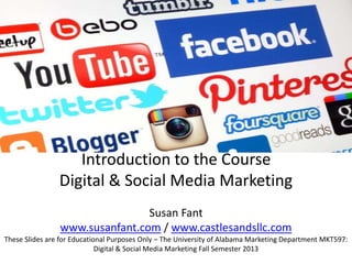 Introduction to the Course
Digital & Social Media Marketing
Susan Fant
www.susanfant.com / www.castlesandsllc.com
These Slides are for Educational Purposes Only – The University of Alabama Marketing Department MKT597:
Digital & Social Media Marketing Fall Semester 2013
 