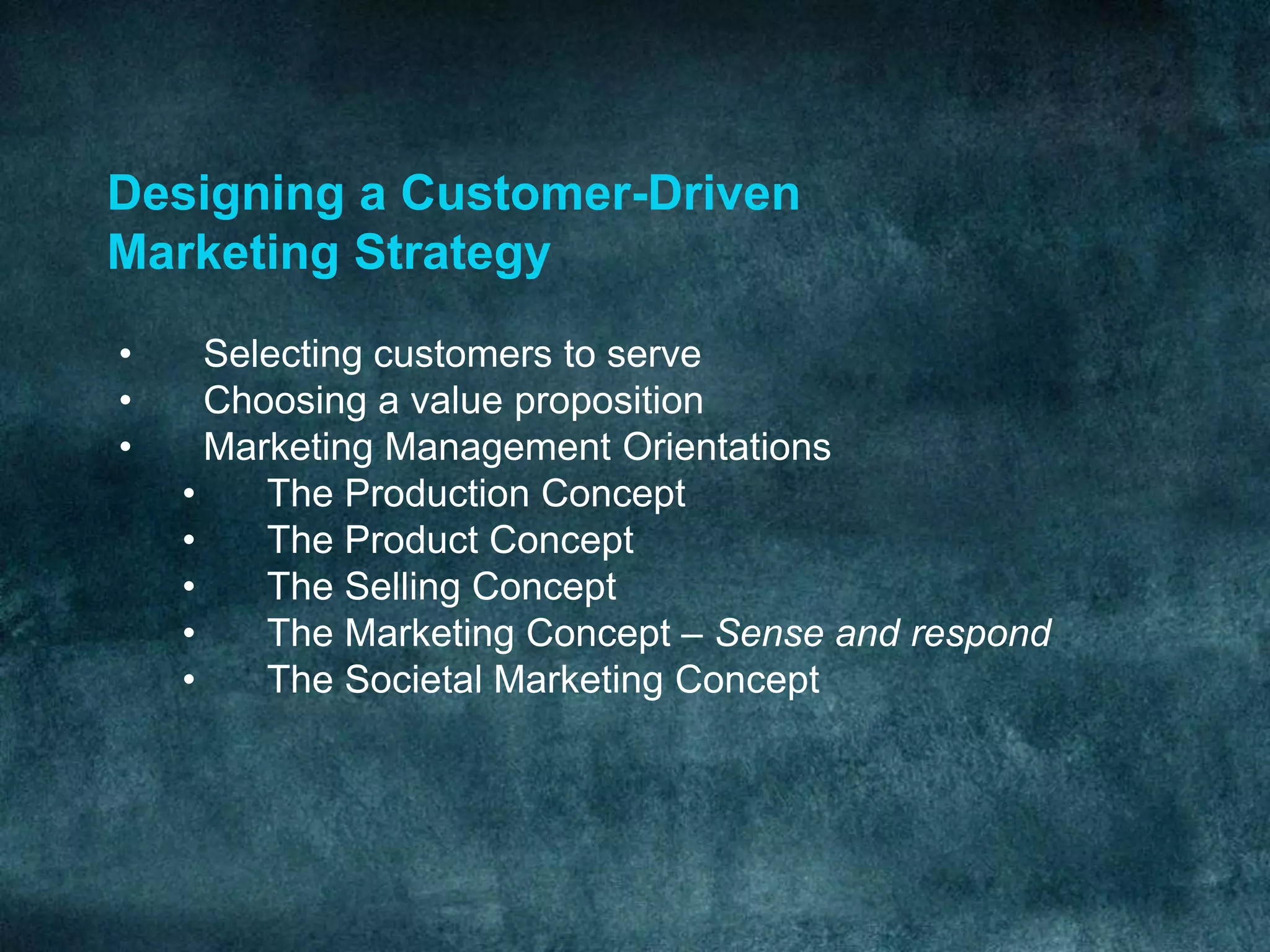 Designing a Customer-Driven
Marketing Strategy
• Selecting customers to serve
• Choosing a value proposition
• Marketing Management Orientations
• The Production Concept
• The Product Concept
• The Selling Concept
• The Marketing Concept – Sense and respond
• The Societal Marketing Concept
 