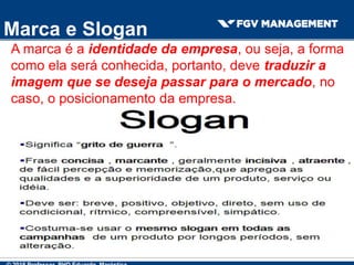 Marca e Slogan
A marca é a identidade da empresa, ou seja, a forma
como ela será conhecida, portanto, deve traduzir a
imagem que se deseja passar para o mercado, no
caso, o posicionamento da empresa.
 