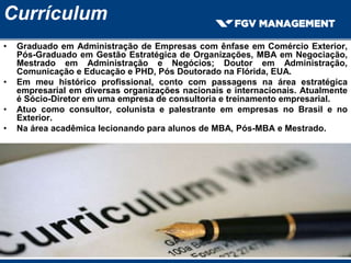 Currículum
• Graduado em Administração de Empresas com ênfase em Comércio Exterior,
Pós-Graduado em Gestão Estratégica de Organizações, MBA em Negociação,
Mestrado em Administração e Negócios; Doutor em Administração,
Comunicação e Educação e PHD, Pós Doutorado na Flórida, EUA.
• Em meu histórico profissional, conto com passagens na área estratégica
empresarial em diversas organizações nacionais e internacionais. Atualmente
é Sócio-Diretor em uma empresa de consultoria e treinamento empresarial.
• Atuo como consultor, colunista e palestrante em empresas no Brasil e no
Exterior.
• Na área acadêmica lecionando para alunos de MBA, Pós-MBA e Mestrado.
 