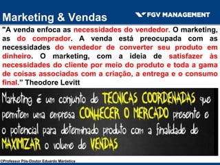 Marketing & Vendas
"A venda enfoca as necessidades do vendedor. O marketing,
as do comprador. A venda está preocupada com as
necessidades do vendedor de converter seu produto em
dinheiro. O marketing, com a ideia de satisfazer às
necessidades do cliente por meio do produto e toda a gama
de coisas associadas com a criação, a entrega e o consumo
final.” Theodore Levitt
©Professor Pós-Doutor Eduardo Maróstica
 