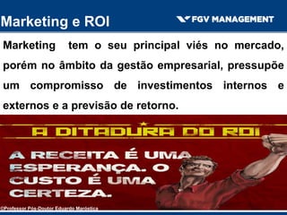Marketing e ROI
Marketing tem o seu principal viés no mercado,
porém no âmbito da gestão empresarial, pressupõe
um compromisso de investimentos internos e
externos e a previsão de retorno.
©Professor Pós-Doutor Eduardo Maróstica
 