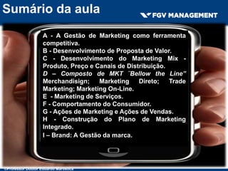 Sumário da aula
A - A Gestão de Marketing como ferramenta
competitiva.
B - Desenvolvimento de Proposta de Valor.
C - Desenvolvimento do Marketing Mix -
Produto, Preço e Canais de Distribuição.
D – Composto de MKT ¨Bellow the Line”
Merchandisign; Marketing Direto; Trade
Marketing; Marketing On-Line.
E - Marketing de Serviços.
F - Comportamento do Consumidor.
G - Ações de Marketing e Ações de Vendas.
H - Construção do Plano de Marketing
Integrado.
I – Brand: A Gestão da marca.
©Professor Doutor Eduardo Maróstica
 