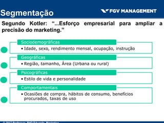 Segmentação
Segundo Kotler: “...Esforço empresarial para ampliar a
precisão do marketing.”
• Idade, sexo, rendimento mensal, ocupação, instrução
Sociodemográficas
• Região, tamanho, Área (Urbana ou rural)
Geográficas
• Estilo de vida e personalidade
Psicográficas
• Ocasiões de compra, hábitos de consumo, benefícios
procurados, taxas de uso
Comportamentais
 