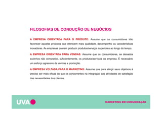 MARKETING EM COMUNICAÇÃO
FILOSOFIAS DE CONDUÇÃO DE NEGÓCIOS
A EMPRESA ORIENTADA PARA O PRODUTO: Assume que os consumidores irão
favorecer aqueles produtos que oferecem mais qualidade, desempenho ou características
inovadoras. As empresas querem produzir produtos/serviços superiores ao longo do tempo.
A EMPRESA ORIENTADA PARA VENDAS: Assume que os consumidores, se deixados
sozinhos não comprarão, suficientemente, os produtos/serviços da empresa. É necessário
um esforço agressivo de vendas e promoção.
A EMPRESA VOLTADA PARA O MARKETING: Assume que para atingir seus objetivos é
preciso ser mais eficaz do que os concorrentes na integração das atividades de satisfação
das necessidades dos clientes.
 