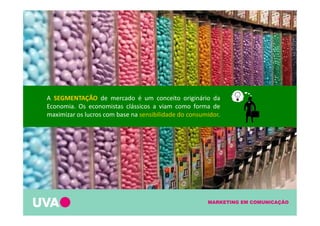 MARKETING EM COMUNICAÇÃO
A SEGMENTAÇÃO de mercado é um conceito originário da
Economia. Os economistas clássicos a viam como forma de
maximizar os lucros com base na sensibilidade do consumidor.
 