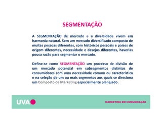 MARKETING EM COMUNICAÇÃO
SEGMENTAÇÃO
A SEGMENTAÇÃO de mercado e a diversidade vivem em
harmonia natural. Sem um mercado diversificado composto de
muitas pessoas diferentes, com históricos pessoais e países de
origem diferentes, necessidade e desejos diferentes, haverias
pouca razão para segmentar o mercado.
Define-se como SEGMENTAÇÃO um processo de divisão de
um mercado potencial em subsegmentos distintos de
consumidores com uma necessidade comum ou característica
e na seleção de um ou mais segmentos aos quais se direciona
um Composto de Marketing especialmente planejado.
 