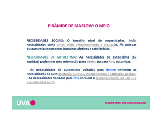 MARKETING EM COMUNICAÇÃO
PIRÂMIDE DE MASLOW: O MEIO
NECESSIDADES SOCIAIS: O terceiro nível de necessidades, inclui
necessidades como amor, afeto, relacionamento e aceitação. As pessoas
buscam relacionamentos humanos afetivos e satisfatórios.
NECESSIDADES DE AUTOESTIMA: As necessidades de autoestima (ou
egoístas) podem ter uma orientação para dentro ou para fora, ou ambas.
- As necessidades de autoestima voltadas para dentro refletem as
necessidades de auto aceitação, sucesso, independência e satisfação pessoal.
- As necessidades voltadas para fora incluem o reconhecimento, de status e
prestígio pelo outro.
 