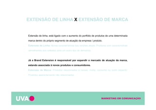 MARKETING EM COMUNICAÇÃO
Extensão de linha, está ligado com o aumento do portfolio de produtos de uma determinada
marca dentro do próprio segmento de atuação da empresa / produto.
Extensão de Linha: Novas características das versões atuais; Produtos com características
semelhantes aos voltados para um outro tipo de demanda.
Já a Brand Extension é responsável por expandir o mercado de atuação da marca,
estando associada à novos produtos e consumidores.
Extensão de Marca: Produtos relacionados a canais, mídia, consumo ou outro aspecto;
Produtos aparentemente não relacionados.
EXTENSÃO DE LINHA X EXTENSÃO DE MARCA
 
