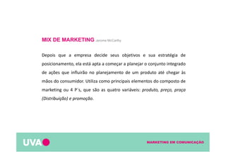 MARKETING EM COMUNICAÇÃO
MIX DE MARKETING Jerome McCarthy
Depois que a empresa decide seus objetivos e sua estratégia de
posicionamento, ela está apta a começar a planejar o conjunto integrado
de ações que influirão no planejamento de um produto até chegar às
mãos do consumidor. Utiliza como principais elementos do composto de
marketing ou 4 P´s, que são as quatro variáveis: produto, preço, praça
(Distribuição) e promoção.
 
