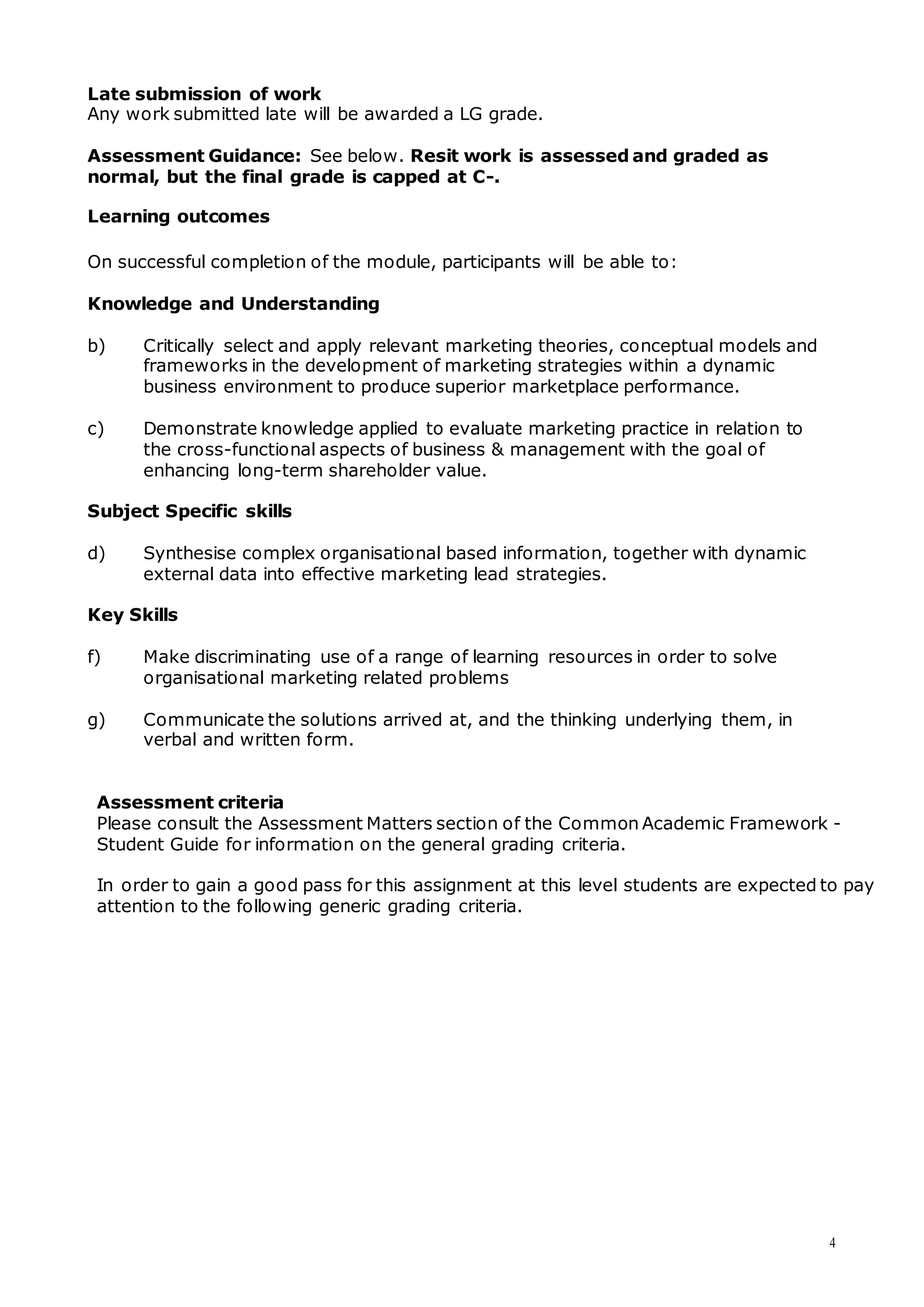 4
Late submission of work
Any work submitted late will be awarded a LG grade.
Assessment Guidance: See below. Resit work is assessed and graded as
normal, but the final grade is capped at C-.
Learning outcomes
On successful completion of the module, participants will be able to:
Knowledge and Understanding
b) Critically select and apply relevant marketing theories, conceptual models and
frameworks in the development of marketing strategies within a dynamic
business environment to produce superior marketplace performance.
c) Demonstrate knowledge applied to evaluate marketing practice in relation to
the cross-functional aspects of business & management with the goal of
enhancing long-term shareholder value.
Subject Specific skills
d) Synthesise complex organisational based information, together with dynamic
external data into effective marketing lead strategies.
Key Skills
f) Make discriminating use of a range of learning resources in order to solve
organisational marketing related problems
g) Communicate the solutions arrived at, and the thinking underlying them, in
verbal and written form.
Assessment criteria
Please consult the Assessment Matters section of the Common Academic Framework -
Student Guide for information on the general grading criteria.
In order to gain a good pass for this assignment at this level students are expected to pay
attention to the following generic grading criteria.
 