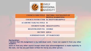 COURCE CODE/TITLE MKTM804 / FOUNDATION OF
DIGITAL MARKETING
COURCE INSTRUCTOR Dr. DEEPTI BHARDWAJ
ACADEMIC TASK NO./TITLE 01
STUDENT NAME SHAGUN GUPTA
REGESTRATION NO. 12210842
SECTION Q3E14
SUBMISSON DATE 15th MARCH 2023
Declaration:
I declare that this Assignment is my individual work. I have not copied it from any other
student’s
work or from any other source except where due acknowledgement is made explicitly in
the text, nor has any part been written for me by any other person.
 
