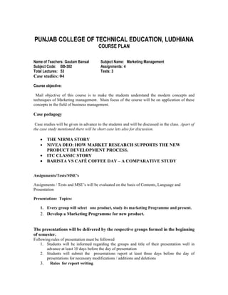 PUNJAB COLLEGE OF TECHNICAL EDUCATION, LUDHIANA
                                        COURSE PLAN

Name of Teachers: Gautam Bansal          Subject Name: Marketing Management
Subject Code: BB-302                     Assignments: 4
Total Lectures: 53                       Tests: 3
Case studies: 04

Course objective:

 Mail objective of this course is to make the students understand the modern concepts and
techniques of Marketing management. Main focus of the course will be on application of these
concepts in the field of business management.

Case pedagogy

 Case studies will be given in advance to the students and will be discussed in the class. Apart of
the case study mentioned there will be short case lets also for discussion.

    •   THE NIRMA STORY
    •   NIVEA DEO: HOW MARKET RESEARCH SUPPORTS THE NEW
        PRODUCT DEVELOPMENT PROCESS.
    •   ITC CLASSIC STORY
    •   BARISTA VS CAFÉ COFFEE DAY – A COMPARATIVE STUDY


Assignments/Tests/MSE’s

Assignments / Tests and MSE’s will be evaluated on the basis of Contents, Language and
Presentation

Presentation: Topics:

    1. Every group will select one product, study its marketing Programme and present.
    2. Develop a Marketing Programme for new product.


The presentations will be delivered by the respective groups formed in the beginning
of semester.
Following rules of presentation must be followed
    1. Students will be informed regarding the groups and title of their presentation well in
       advance at least 10 days before the day of presentation
    2. Students will submit the presentations report at least three days before the day of
       presentations for necessary modifications / additions and deletions
    3. Rules for report writing
 