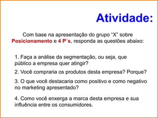 Atividade:
    Com base na apresentação do grupo “X” sobre
Posicionamento e 4 P´s, responda as questões abaixo:


 1. Faça a análise da segmentação, ou seja, que
 público a empresa quer atingir?
 2. Você compraria os produtos desta empresa? Porque?
 3. O que você destacaria como positivo e como negativo
 no marketing apresentado?

 4. Como você enxerga a marca desta empresa e sua
 influência entre os consumidores.
 