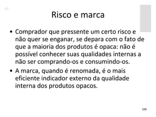 Risco e marca
• Comprador que pressente um certo risco e
  não quer se enganar, se depara com o fato de
  que a maioria dos produtos é opaca: não é
  possível conhecer suas qualidades internas a
  não ser comprando-os e consumindo-os.
• A marca, quando é renomada, é o mais
  eficiente indicador externo da qualidade
  interna dos produtos opacos.


                                             106
 