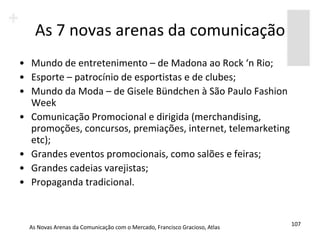 As 7 novas arenas da comunicação
• Mundo de entretenimento – de Madona ao Rock ‘n Rio;
• Esporte – patrocínio de esportistas e de clubes;
• Mundo da Moda – de Gisele Bündchen à São Paulo Fashion
  Week
• Comunicação Promocional e dirigida (merchandising,
  promoções, concursos, premiações, internet, telemarketing
  etc);
• Grandes eventos promocionais, como salões e feiras;
• Grandes cadeias varejistas;
• Propaganda tradicional.


                                                                            107
  As Novas Arenas da Comunicação com o Mercado, Francisco Gracioso, Atlas
 