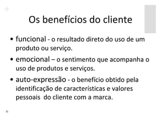 Os benefícios do cliente
     • funcional - o resultado direto do uso de um
       produto ou serviço.
     • emocional – o sentimento que acompanha o
       uso de produtos e serviços.
     • auto-expressão - o benefício obtido pela
       identificação de características e valores
       pessoais do cliente com a marca.
11
 