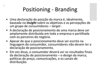 Positioning - Branding
• Uma declaração da posição da marca é, idealmente,
  baseada no insight sobre os objetivos e as percepções de
  um grupo de consumidores – target .
• A declaração de posicionamento de uma marca deve ser
  amplamente distribuída em toda a empresa e partilhada
  com os parceiros do negócio.
• Apesar de que o posicionamento deve ser escrito na
  linguagem do consumidor, consumidores não devem ler a
  declaração de posicionamento.
• Em vez disso, o consumidor deverá ver os resultados finais
  da declaração de posicionamento – o design da marca,
  políticas de preço, comunicações, e os canais de
  distribuição.
 