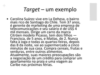 Target – um exemplo
• Carolina Suárez vive em La Dehesa, o bairro
  mais rico de Santiago do Chile. Tem 37 anos,
  é gerente de marketing de uma empresa de
  telecomunicações e seu salário é de US$ 4
  mil mensais. Dirige um carro da marca
  Citröen modelo Picasso, tem dois filhos —
  Francisca, de 5 anos, e Matias, de 2. Nunca
  falta à ioga e todas as quartas-feiras, depois
  das 8 da noite, vai ao supermercado a cinco
  minutos de sua casa. Compra cereais, frutas e
  verduras, entre outros alimentos.
  Atualmente, suas maiores preocupações são
  a negociação de um crédito para comprar um
  apartamento na praia e uma viagem ao
  Caribe nas próximas férias.
 