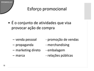 Esforço promocional

     • É o conjunto de atividades que visa
       provocar ação de compra

       –   venda pessoal      - promoção de vendas
       –   propaganda         - merchandising
       –   marketing direto   - embalagem
       –   marca              - relações públicas

18
 