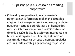 10 passos para o sucesso do branding
                  corporativo
• O branding corporativo é uma ferramenta
  potencialmente forte para realinhar a estratégia
  corporativa e assegurar que a empresa – grande ou
  pequena – consiga potencializar a utlilização dos
  recursos internos e externos. Um CEO forte e um
  time de gestão dedicado estão continuamente em
  busca de ultrapassar seus limites, e atuar como
  agentes de mudança em suas empresas, apoiados
  em uma forte estratégia de branding corporativo.


                                                      27
 