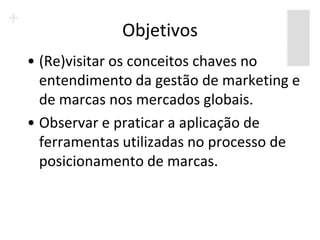 Objetivos
• (Re)visitar os conceitos chaves no
  entendimento da gestão de marketing e
  de marcas nos mercados globais.
• Observar e praticar a aplicação de
  ferramentas utilizadas no processo de
  posicionamento de marcas.
 
