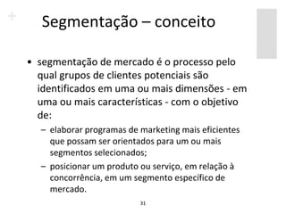 Segmentação – conceito

• segmentação de mercado é o processo pelo
  qual grupos de clientes potenciais são
  identificados em uma ou mais dimensões - em
  uma ou mais características - com o objetivo
  de:
  – elaborar programas de marketing mais eficientes
    que possam ser orientados para um ou mais
    segmentos selecionados;
  – posicionar um produto ou serviço, em relação à
    concorrência, em um segmento específico de
    mercado.
                          31
 