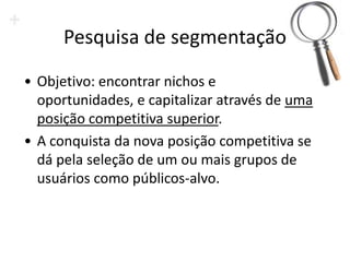 Pesquisa de segmentação
• Objetivo: encontrar nichos e
  oportunidades, e capitalizar através de uma
  posição competitiva superior.
• A conquista da nova posição competitiva se
  dá pela seleção de um ou mais grupos de
  usuários como públicos-alvo.
 